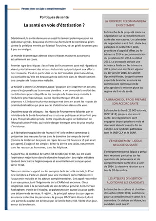 2 
Branches Info est une publication de Parménide 
Protection sociale complémentaire 
Politiques 
de 
santé 
La 
santé 
en 
voie 
d’étatisation 
? 
Décidément, 
la 
santé 
demeure 
un 
sujet 
fortement 
polémique 
pour 
les 
opérateurs 
privés. 
Beaucoup 
d’entre 
eux 
formulent 
de 
nombreux 
griefs 
contre 
la 
politique 
menée 
par 
Marisol 
Touraine, 
et 
ces 
griefs 
tournent 
peu 
à 
peu 
au 
vinaigre. 
Le 
monde 
économique 
adresse 
deux 
critiques 
majeures 
aux 
projets 
actuellement 
en 
cours. 
Premier 
type 
de 
critiques 
: 
les 
efforts 
de 
financement 
sont 
mal 
répartis 
et 
visent 
prioritairement 
des 
acteurs 
industriels 
qui 
participent 
aux 
efforts 
de 
croissance. 
C’est 
en 
particulier 
le 
cas 
de 
l’industrie 
pharmaceutique, 
qui 
considère 
qu’elle 
est 
beaucoup 
trop 
sollicitée 
dans 
le 
rétablissement 
des 
comptes 
de 
l’assurance 
maladie. 
Le 
MEDEF 
a 
donné 
à 
Christian 
Lajoux 
l’occasion 
de 
s’exprimer 
en 
ce 
sens 
devant 
les 
journalistes 
la 
semaine 
dernière 
: 
« 
on 
demande 
la 
moitié 
des 
contributions 
pour 
rééquilibrer 
les 
comptes 
de 
l'assurance-­‐maladie 
à 
l'industrie 
pharmaceutique, 
qui 
ne 
représente 
que 
15% 
de 
ses 
dépenses 
». 
L’industrie 
pharmaceutique 
met 
donc 
en 
avant 
les 
risques 
de 
désindustrialisation 
qui 
pèse 
en 
cas 
d’obstination 
dans 
cette 
voie. 
Deuxième 
type 
de 
critiques 
: 
les 
règles 
de 
financement 
édictées 
par 
le 
ministère 
de 
la 
Santé 
favorisent 
les 
structures 
publiques 
et 
étouffent 
peu 
à 
peu 
l’hospitalisation 
privée. 
Cette 
inquiétude 
agite 
la 
Fédération 
de 
l’Hospitalisation 
Privée, 
qui 
voit 
le 
danger 
émerger 
avec 
de 
plus 
en 
plus 
d’insistance. 
La 
Fédération 
Hospitalière 
de 
France 
(FHF) 
elle-­‐même 
commence 
à 
préconiser 
des 
mesures 
fortes 
dans 
le 
domaine 
du 
temps 
de 
travail 
(comme 
la 
limitation 
des 
jours 
de 
repos 
liés 
aux 
35 
heures 
à 
15 
par 
an 
et 
par 
agent). 
L’objectif 
est 
simple 
: 
éviter 
la 
dérive 
des 
coûts, 
notamment 
dans 
les 
ressources 
humaines, 
dans 
les 
hôpitaux. 
Aujourd’hui, 
la 
politique 
de 
santé 
est 
décidée 
par 
l’Etat, 
qui 
est 
aussi 
l’opérateur 
majoritaire 
dans 
le 
domaine 
hospitalier. 
Les 
règles 
édictées 
tendent 
donc 
à 
être 
hégémoniques 
et 
essentiellement 
conçues 
pour 
servir 
l’Etat. 
Dans 
son 
dernier 
rapport 
sur 
les 
comptes 
de 
la 
sécurité 
sociale, 
la 
Cour 
des 
Comptes 
a 
d’ailleurs 
plaidé 
pour 
une 
meilleure 
concertation 
entre 
l’assurance-­‐maladie 
et 
les 
acteurs 
complémentaires. 
Cet 
appel 
ressemble 
à 
un 
voeu 
pieux, 
tant 
l’hégémonie 
de 
la 
CNAM 
est 
ancienne. 
Elle 
a 
longtemps 
collé 
à 
la 
personnalité 
de 
son 
directeur 
général, 
Frédéric 
Van 
Roekeghem. 
Ironie 
de 
l’histoire, 
ce 
polytechnicien 
quitte 
la 
caisse 
après 
une 
décennie 
de 
services. 
Il 
rejoint… 
le 
principal 
acteur 
du 
courtage 
en 
assurance 
collective 
de 
personnes, 
le 
groupe 
SIACI 
Saint-­‐Honoré, 
dont 
une 
partie 
du 
capital 
est 
détenue 
par 
la 
famille 
Rotschild. 
Vérité 
d’un 
jour, 
erreur 
du 
lendemain. 
LA 
PROPRETE 
RECOMMANDERA 
EN 
DECEMBRE 
La 
branche 
de 
la 
propreté 
mène 
sa 
négociation 
sur 
la 
complémentaire 
santé 
des 
non-­‐cadres. 
Un 
calendrier 
de 
négociation 
a 
été 
fixé 
: 
choix 
des 
garanties 
en 
septembre 
2014, 
procédure 
d’appel 
d’offres 
au 
4e 
trimestre 
2014 
et 
recommandation 
du 
prestataire 
fin 
2014 
ou 
début 
2015. 
Le 
protocole 
prévoit 
une 
échéance 
finale 
au 
1er 
trimestre 
2015, 
pour 
une 
entrée 
en 
vigueur 
au 
1er 
janvier 
2016. 
Le 
Cabinet 
OptimindWinter, 
désigné 
comme 
expert 
de 
branche, 
assistera 
les 
commissions 
technique 
et 
de 
pilotage 
dans 
la 
mise 
en 
place 
du 
régime 
de 
frais 
de 
santé. 
LA 
BRANCHE 
DU 
FROID 
PREPARE 
SON 
ACCORD 
SANTE 
La 
branche 
du 
froid 
(25.000 
salariés, 
IDCC 
1412) 
prépare 
son 
accord 
santé. 
Les 
négociations 
sont 
engagées 
depuis 
plusieurs 
mois 
et 
devraient 
aboutir 
avant 
la 
fin 
de 
l’année. 
Les 
syndicats 
patronaux 
sont 
le 
SNEFCCA 
et 
le 
SGNF. 
L’ENSEIGNEMENT 
LAÏQUE 
NEGOCIE 
SA 
SANTE 
L’enseignement 
privé 
laïque 
a 
prévu 
trois 
réunions 
paritaires 
sur 
les 
questions 
de 
prévoyance 
et 
de 
complémentaire 
santé 
d’ici 
à 
la 
fin 
de 
2014. 
La 
dernière 
réunion 
aura 
lieu 
le 
10 
décembre. 
LES 
ATELIERS 
D’INSERTION 
AUDITIONNE 
LES 
CANDIDATS 
La 
branche 
des 
ateliers 
et 
chantiers 
d’insertion 
(IDCC 
3016) 
auditionne, 
pour 
sa 
complémentaire 
santé, 
le 
5 
novembre. 
En 
dehors 
de 
Mutex, 
les 
candidats 
sont 
des 
IP. 
Branches Info N°16 29 septembre 2014 
 