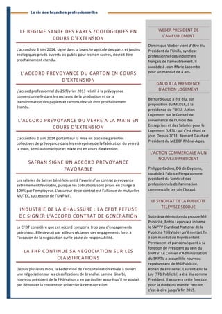 3 
Branches Info est une publication de Parménide 
La vie des branches professionnelles 
LE 
REGIME 
SANTE 
DES 
PARCS 
ZOOLOGIQUES 
EN 
COURS 
D’EXTENSION 
L’accord 
du 
3 
juin 
2014, 
signé 
dans 
la 
branche 
agricole 
des 
parcs 
et 
jardins 
zoologiques 
privés 
ouverts 
au 
public 
pour 
les 
non-­‐cadres, 
devrait 
être 
prochainement 
étendu. 
L’ACCORD 
PREVOYANCE 
DU 
CARTON 
EN 
COURS 
D’EXTENSION 
L’accord 
professionnel 
du 
25 
février 
2013 
relatif 
à 
la 
prévoyance 
conventionnelle 
dans 
les 
secteurs 
de 
la 
production 
et 
de 
la 
transformation 
des 
papiers 
et 
cartons 
devrait 
être 
prochainement 
étendu. 
L’ACCORD 
PREVOYANCE 
DU 
VERRE 
A 
LA 
MAIN 
EN 
COURS 
D’EXTENSION 
L’accord 
du 
2 
juin 
2014 
portant 
sur 
la 
mise 
en 
place 
de 
garanties 
collectives 
de 
prévoyance 
dans 
les 
entreprises 
de 
la 
fabrication 
du 
verre 
à 
la 
main, 
semi-­‐automatique 
et 
mixte 
est 
en 
cours 
d’extension. 
SAFRAN 
SIGNE 
UN 
ACCORD 
PREVOYANCE 
FAVORABLE 
Les 
salariés 
de 
Safran 
bénéficieront 
à 
l’avenir 
d’un 
contrat 
prévoyance 
extrêmement 
favorable, 
puisque 
les 
cotisations 
sont 
prises 
en 
charge 
à 
100% 
par 
l’employeur. 
L’assureur 
de 
ce 
contrat 
est 
l’alliance 
de 
mutuelles 
MUTEX, 
successeur 
de 
l’UNPMF. 
INDUSTRIE 
DE 
LA 
CHAUSSURE 
: 
LA 
CFDT 
REFUSE 
DE 
SIGNER 
L’ACCORD 
CONTRAT 
DE 
GENERATION 
La 
CFDT 
considère 
que 
cet 
accord 
comporte 
trop 
peu 
d’engagements 
patronaux. 
Elle 
devrait 
par 
ailleurs 
réclamer 
des 
engagements 
forts 
à 
l’occasion 
de 
la 
négociation 
sur 
le 
pacte 
de 
responsabilité. 
LA 
FHP 
CONTINUE 
SA 
NEGOCIATION 
SUR 
LES 
CLASSIFICATIONS 
Depuis 
plusieurs 
mois, 
la 
Fédération 
de 
l’Hospitalisation 
Privée 
a 
ouvert 
une 
négociation 
sur 
les 
classifications 
de 
branche. 
Lamine 
Gharbi, 
nouveau 
président 
de 
la 
Fédération 
a 
en 
particulier 
assuré 
qu’il 
ne 
voulait 
pas 
dénoncer 
la 
convention 
collective 
à 
cette 
occasion. 
WEBER 
PRESIDENT 
DE 
L’AMEUBLEMENT 
Dominique 
Weber 
vient 
d’être 
élu 
Président 
de 
l’Unifa, 
syndicat 
professionnel 
des 
industriels 
français 
de 
l’ameublement. 
Il 
succède 
à 
Jean-­‐Marie 
Lacombe 
pour 
un 
mandat 
de 
4 
ans. 
GAUD 
A 
LA 
PRESIDENCE 
D’ACTION 
LOGEMENT 
Bernard 
Gaud 
a 
été 
élu, 
sur 
proposition 
du 
MEDEF, 
à 
la 
présidence 
de 
l’UESL-­‐Action 
Logement 
par 
le 
Conseil 
de 
surveillance 
de 
l’Union 
des 
Entreprises 
et 
des 
Salariés 
pour 
le 
Logement 
(UESL) 
qui 
s’est 
réuni 
ce 
jour. 
Depuis 
2011, 
Bernard 
Gaud 
est 
Président 
du 
MEDEF 
Rhône-­‐Alpes. 
L’ACTION 
COMMERCIALE 
A 
UN 
NOUVEAU 
PRESIDENT 
Philippe 
Cadiou, 
DG 
de 
Daytona, 
succède 
à 
Fabrice 
Pierga 
comme 
président 
du 
Syndicat 
des 
professionnels 
de 
l'animation 
commerciale 
terrain 
(Sorap). 
LE 
SYNDICAT 
DE 
LA 
PUBLICITE 
TELEVISEE 
SECOUE 
Suite 
à 
sa 
démission 
du 
groupe 
M6 
Publicité, 
Robin 
Leproux 
a 
informé 
le 
SNPTV 
(Syndicat 
National 
de 
la 
Publicité 
TéléVisée) 
qu’il 
mettait 
fin 
à 
son 
mandat 
de 
Représentant 
Permanent 
et 
par 
conséquent 
à 
sa 
fonction 
de 
Président 
au 
sein 
du 
SNPTV. 
Le 
Conseil 
d’Administration 
du 
SNPTV 
a 
accueilli 
le 
nouveau 
représentant 
de 
M6 
Publicité, 
Ronan 
de 
Fressenel. 
Laurent-­‐Eric 
Le 
Lay 
(TF1 
Publicité) 
a 
été 
élu 
comme 
Président. 
Il 
assurera 
cette 
fonction 
pour 
la 
durée 
du 
mandat 
restant, 
c'est-­‐à-­‐dire 
jusqu’à 
fin 
2015. 
Branches Info N°16 29 septembre 2014 
 
