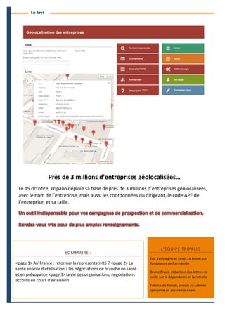 4 
Branches Info est une publication de Parménide 
En bref 
Près 
de 
3 
millions 
d’entreprises 
géolocalisées… 
Le 
15 
octobre, 
Tripalio 
déploie 
sa 
base 
de 
près 
de 
3 
millions 
d’entreprises 
géolocalisées, 
avec 
le 
nom 
de 
l’entreprise, 
mais 
aussi 
les 
coordonnées 
du 
dirigeant, 
le 
code 
APE 
de 
l’entreprise, 
et 
sa 
taille. 
SOMMAIRE 
: 
<page 
1> 
Air 
France 
: 
réformer 
la 
représentativité 
? 
<page 
2> 
La 
santé 
en 
voie 
d’étatisation 
? 
les 
négociations 
de 
branche 
en 
santé 
et 
en 
prévoyance 
<page 
3> 
la 
vie 
des 
organisations, 
négociations 
accords 
en 
cours 
d’extension 
L’EQUIPE 
TRIPALIO 
Eric 
Verhaeghe 
et 
Kevin 
Le 
Jeune, 
co-­‐ 
fondateurs 
de 
Parménide 
Bruno 
Rivals, 
rédacteur 
des 
lettres 
de 
veille 
sur 
la 
dépendance 
et 
la 
retraite 
Fabrice 
de 
Korodi, 
avocat 
au 
cabinet 
spécialisé 
en 
assurance 
Avens 
Branches Info N°16 29 septembre 2014 
