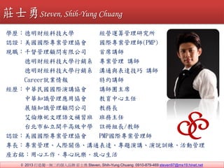 ? 2013 쪚һoĂƷ fʿ Steven, Shih-Yung Chuang 0910-879-469 steven97@ms19.hinet.net
WveؔƼW I\Iо
JCeHf H펟(PMP)
Feǧ޹˾ ϯv
FeؔƼWNϵ  v
FeؔƼWNϵ ͨc_ v
Career͘I ؼsv
veAHvf vFϯ
A֪R푪Åf 
veչR֪R˾ ̄L
SZa 
vę˽_ƽ߼ЌW ]ԽML/̎
JCeHf PMPH펟
LeHPSͨ_}vfӖӹ
㑩eĹ昷
fʿSteven, Shih-Yung Chuang
 