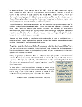 by the ancient Roman Empire and then later by the British Empire. But in fact, one culture’s highest moral principle may mean nothing to another culture’s moral sensibilities. Let’s look at the role of women in the workplace in Saudi Arabia vs. the United States. In Saudi Arabia, women face discrimination in workplace, while in US national context, it is unlawful to have discrimination based on the sex of the employee. Does this mean that the U.S. moral principles of gender/sexual equality in the workplace are superior when compared to the Saudi Arabian culture? 
Another problem with the concept of idealism is that it is an evolving concept, changingover time. At one time, slavery was considered part of the U.S. culture and acceptable, but today, slavery is not only illegal – as the Constitution and laws clearly provide– but slavery is also considered also inhumane and immoral. Similarly, several cultures and religions consider same sex marriages or adoptions as taboo and even immoral, while other cultures and nation states are more open to permitting individuals the freedom to marry or adopt, as a same sex couple. 
Idealism also poses problems of conceptualization and execution. In terms of conceptualization, a universal value has to be of the same value or worth, and be acceptable to all at every time and every situation. Gandhi said that non-violence is a universal value. 
People have reason to value this moral value of non-violence, but on the other hand, think how/where your juicy steak comes from. In practice, the universal set of moral principles that idealists espouse are open to interpretation, and can be interpreted differently in different cultures and even in different situations (McFarlin/Sweeney, 2006). 
Getting an agreement by all national states on a set of core moral principles has been a challenge for centuries. Are there any universal values acceptable to all humans? This lecture note is not meant to espouse one philosophy over another, but instead this note is meant to reinforce to participants that it clearly is not easy to establish universally accepted “rights and wrongs”, in life or in a business. 
Sir Isaiah Berlin, a political philosopher, expressed his opinion on the universal values by saying that universal values are shared by a majority of human beings, in the vast majority of situations, in almost all times, whether consciously and explicitly or as expressed in their behavior. 
Now think about some values that might fit this category! 
Isaiah Berlin (1909–97) was a British philosopher, Historian of ideas, political theorist, educator and essayist. For much of his life he was renowned for his conversational brilliance, his defense of liberalism, his attacks on political extremism and intellectual fanaticism. (Stanford Encyclopedia of Philosophy)  