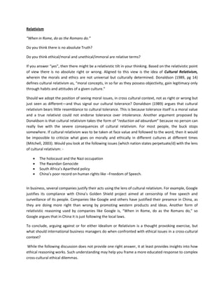 Relativism 
“When in Rome, do as the Romans do.” 
Do you think there is no absolute Truth? 
Do you think ethical/moral and unethical/immoral are relative terms? 
If you answer “yes”, then there might be a relativistic tilt in your thinking. Based on the relativistic point of view there is no absolute right or wrong. Aligned to this view is the idea of Cultural Relativism, wherein the morals and ethics are not universal but culturally determined. Donaldson (1989, pg 14) defines cultural relativism as, “moral concepts, in so far as they possess objectivity, gain legitimacy only through habits and attitudes of a given culture.” 
Should we adopt the position of seeing moral issues, in cross cultural context, not as right or wrong but just seen as different—and thus signal our cultural tolerance? Donaldson (1989) argues that cultural relativism bears little resemblance to cultural tolerance. This is because tolerance itself is a moral value and a true relativist could not endorse tolerance over intolerance. Another argument proposed by Donaldson is that cultural relativism takes the form of “reduction ad absurdum” because no person can really live with the severe consequences of cultural relativism. For most people, the buck stops somewhere. If cultural relativism was to be taken at face value and followed to the word, then it would be impossible to criticize what goes on morally and ethically in different cultures at different times (Mitchell, 2003). Would you look at the following issues (which nation states perpetuate/d) with the lens of cultural relativism: - 
 The holocaust and the Nazi occupation 
 The Rwandan Genocide 
 South Africa’s Apartheid policy 
 China’s poor record on human rights like –Freedom of Speech. 
In business, several companies justify their acts using the lens of cultural relativism. For example, Google justifies its compliance with China’s Golden Shield project aimed at censorship of free speech and surveillance of its people. Companies like Google and others have justified their presence in China, as they are doing more right than wrong by promoting western products and ideas. Another form of relativistic reasoning used by companies like Google is, “When in Rome, do as the Romans do,” so Google argues that in China it is just following the local laws. 
To conclude, arguing against or for either Idealism or Relativism is a thought provoking exercise, but what should international business managers do when confronted with ethical issues in a cross-cultural context? 
While the following discussion does not provide one right answer, it at least provides insights into how ethical reasoning works. Such understanding may help you frame a more educated response to complex cross-cultural ethical dilemmas.  