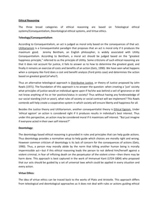 Ethical Reasoning 
The three broad categories of ethical reasoning are based on Teleological ethical systems/Consequentialism, Deontological ethical systems, and Virtue ethics. 
Teleology/Consequentialism: 
According to Consequentialism, an act is judged as moral only based on the consequences of that act. Utilitarianism is a Consequentialist paradigm that proposes that an act is moral only if it produces the maximum good. Jeremy Bentham, an English philosopher, is widely associated with Utility Consequentialism. According to Bentham, a moral act should be judged based on the “greatest happiness principle,” referred to as the principle of Utility. Some criticisms of such ethical reasoning are that it does not account for justice, it fails to answer as to how to determine the greatest good, and finally it remains an exercise of costs and benefits of an action (Getz, 1990). We have seen what happens when a company like Ford does a cost and benefit analysis (Ford pinto case) and determines the action based on greatest good (of who?). 
Thus an alternative teleological approach is Distributive Justice, or theory of Justice proposed by John Rawls (1971). The foundation of this approach is to answer the question: when creating a ‘just’ society what principles of justice would an individual agree upon if he/she was behind a veil of ignorance or did not know anything of his or her position/status in society? Thus without having any foreknowledge of our social standing (rich or poor), what rules of society or social contract will we implement? This Rawls contends will help create a cooperative system in which society will ensure liberty and happiness for all. 
Besides the Justice theory and Utilitarianism, another consequentialist theory is Ethical Egoism. Under ‘ethical egoism’ an action is considered right if it produces results in individual’s best interest. Thus under this perspective, an action may be considered moral if it maximizes self interest. “But just imagine if everyone acted in their own self interest?” 
Deontology: 
The deontology based ethical reasoning is grounded in rules and principles that can help guide actions. Thus deontology provides a normative setup to help guide which choices are morally right and wrong. However common criticism of deontology is its lack of concern for the consequences of actions (Getz, 1990). Thus, a person may morally abide by the norm that killing another human being is morally impermissible act—but if this ethical reasoning leads the person to not defend him/herself against a violent criminal, in fear of inflicting death on the perpetuator of the violent crime—then there may be harm done. This approach is best captured in the work of Immanuel Kant (1724-1804) who proposed that our acts should be guided by a set of universal laws which could be applied in every situation and every action. 
Virtue Ethics: 
The idea of virtue ethics can be traced back to the works of Plato and Aristotle. This approach differs from teleological and deontological approaches as it does not deal with rules or actions guiding ethical  