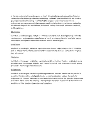 In the real world, not all human beings can be clearly defined as being relativist/idealist or following consequentialism/deontology based ethical reasoning. There exist several combinations and shades of gray in people’s ethical reasoning. Forsyth (1992) has proposed taxonomy of personal moral philosophies, which assumes that individuals can range from high to low on relativism versus idealism. His taxonomy proposes four distinct moral philosophies namely: Situationists, Absolutist, Subjectivist, and Exceptionists. 
Situationism: 
Individuals under this category are high on both relativism and idealism. By being on a high relativistic continuum, they tend to avoid the idea of universal morals or ethics. On the other hand being high on idealism they still hope that the results of an action produce maximum good. 
Subjectivism: 
Individuals in this category are seen as high on relativism and thus they do not prescribe to a universal code of ethics or morals. Their subjectivism and low idealism makes them see each outcome in light of their self-interest. 
Absolutism: 
Individuals in this category tend to have high idealism and low relativism. Thus they tend to believe and abide by a general set of moral principles (High idealism) and at the same time assess that their actions produce the maximum good (low relativism). 
Exceptionism: 
Individuals in this category see the utility of having some moral absolutes but they are also practical in sense that they believe that not all good intended or moral based actions produce the results for maximum good. Thus they are more concerned about balancing the positive and negative consequences of an action. If they realize that following a moral principle in a certain situation will do more harm than good, then in those situations they make moral exceptions. 
 