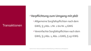 Verpflichtung zum Umgang mit pbD 
Allgemeine Sorgfaltspflichten nach dem GWG, §3 Abs. 1 Nr. 1 bis Nr. 4 GWG 
Vereinfachte Sorgfaltspflichten nach dem GWG, §5 Abs. 1, Abs. 2 GWG, §25i KWG 
Sascha Kremer: Datenschutzaspekte bei Mobile Banking und Mobile Device Management 
Transaktionen  