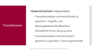 Datensicherheit insbesondere 
Transaktionsdaten sind verschlüsselt zu speichern = Zugriffs-und Weitergabekontrolle (Beschluss Düsseldorfer Kreis, 18./19.9.2012) 
Transaktionsdaten sind nach Zweck getrennt zu speichern = Trennungskontrolle 
Sascha Kremer: Datenschutzaspekte bei Mobile Banking und Mobile Device Management 
Transaktionen  