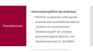 Informationspflicht des Anbieters 
Pflicht für ausgebende, aufbringende, ändernde oder bereithaltende Stelle für „Verfahren zur automatisierten Verarbeitung pbD“ auf „mobilem personenbezogenen Speicher-und Verarbeitungsmedium“, §6c BDSG 
Sascha Kremer: Datenschutzaspekte bei Mobile Banking und Mobile Device Management 
Transaktionen  