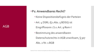 P1: Anwendbares Recht? 
Keine Dispositionsbefugnis der Parteien 
Art. 4 DSRL (§1 Abs. 5 BDSG) ist Eingriffsnorm i.S.v. Art. 9 Rom-I 
Bestimmung des anwendbaren Datenschutzrechts in AGB unwirksam, §307 Abs. 2 Nr. 1 BGB 
Sascha Kremer: Datenschutzaspekte bei Mobile Banking und Mobile Device Management 
AGB  