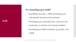 P2: Einwilligung in AGB? 
§4a BDSG, §13 Abs. 2 TMG: Einwilligung ist individueller Verzicht auf Grundrecht 
Einwilligung ist „freiwillig“ bzw. „bewusst und eindeutig“ zu erteilen und „hervorzuheben“ 
Einwilligung in AGB unwirksam, §307 Abs. 2 Nr. 1 BGB 
Sascha Kremer: Datenschutzaspekte bei Mobile Banking und Mobile Device Management 
AGB  