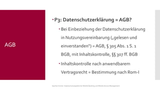 P3: Datenschutzerklärung = AGB? 
Bei Einbeziehung der Datenschutzerklärung in Nutzungsvereinbarung („gelesen und einverstanden“) = AGB, §305 Abs. 1 S. 1 BGB, mit Inhaltskontrolle, §§307 ff. BGB 
Inhaltskontrolle nach anwendbarem Vertragsrecht = Bestimmung nach Rom-I 
Sascha Kremer: Datenschutzaspekte bei Mobile Banking und Mobile Device Management 
AGB  