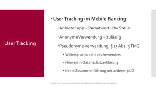 User Tracking im Mobile Banking 
Anbieter App = Verantwortliche Stelle 
Anonyme Verwendung = zulässig 
Pseudonyme Verwendung, §15 Abs. 3 TMG 
Widerspruchsrecht des Anwenders 
Hinweis in Datenschutzerklärung 
Keine Zusammenführung mit anderen pbD 
Sascha Kremer: Datenschutzaspekte bei Mobile Banking und Mobile Device Management 
User Tracking  