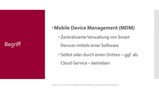 Mobile Device Management (MDM) 
Zentralisierte Verwaltung von Smart Devices mittels einer Software 
Selbst oder durch einen Dritten –ggf. als Cloud-Service –betrieben 
Sascha Kremer: Datenschutzaspekte bei Mobile Banking und Mobile Device Management 
Begriff  