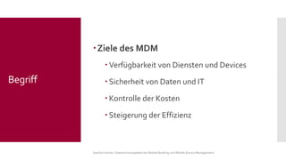 Ziele des MDM 
Verfügbarkeit von Diensten und Devices 
Sicherheit von Daten und IT 
Kontrolle der Kosten 
Steigerung der Effizienz 
Sascha Kremer: Datenschutzaspekte bei Mobile Banking und Mobile Device Management 
Begriff  