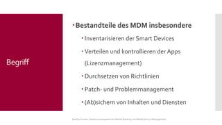 Bestandteile des MDM insbesondere 
Inventarisieren der Smart Devices 
Verteilen und kontrollieren der Apps (Lizenzmanagement) 
Durchsetzen von Richtlinien 
Patch-und Problemmanagement 
(Ab)sichern von Inhalten und Diensten 
Sascha Kremer: Datenschutzaspekte bei Mobile Banking und Mobile Device Management 
Begriff  