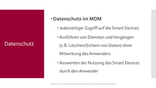 Datenschutz im MDM 
Jederzeitiger Zugriff auf die Smart Devices 
Ausführen von Diensten und Vorgängen (z.B. Löschen/Sichern von Daten) ohne Mitwirkung des Anwenders 
Auswerten der Nutzung des Smart Devices durch den Anwender 
Sascha Kremer: Datenschutzaspekte bei Mobile Banking und Mobile Device Management 
Datenschutz  