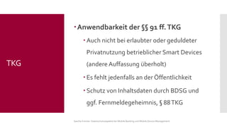 Anwendbarkeit der §§91 ff. TKG 
Auch nicht bei erlaubter oder geduldeter Privatnutzung betrieblicher Smart Devices (andere Auffassung überholt) 
Es fehlt jedenfalls an der Öffentlichkeit 
Schutz von Inhaltsdaten durch BDSG und ggf. Fernmeldegeheimnis, §88 TKG 
Sascha Kremer: Datenschutzaspekte bei Mobile Banking und Mobile Device Management 
TKG  
