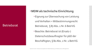 MDM als technische Einrichtung 
Eignung zur Überwachung von Leistung und Verhalten = Mitbestimmungsrecht Betriebsrat, §87 Abs. 1 Nr. 6 BetrVG 
Beachte: Betriebsrat ist (Ersatz-) Datenschutzbeauftragter für pbD der Beschäftigten, §80 Abs. 1 Nr. 1 BetrVG 
Sascha Kremer: Datenschutzaspekte bei Mobile Banking und Mobile Device Management 
Betriebsrat  