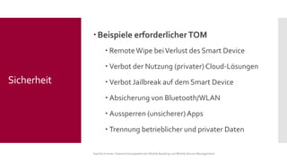 Beispiele erforderlicher TOM 
Remote Wipe bei Verlust des Smart Device 
Verbot der Nutzung (privater) Cloud-Lösungen 
Verbot Jailbreak auf dem Smart Device 
Absicherung von Bluetooth/WLAN 
Aussperren (unsicherer) Apps 
Trennung betrieblicher und privater Daten 
Sascha Kremer: Datenschutzaspekte bei Mobile Banking und Mobile Device Management 
Sicherheit  
