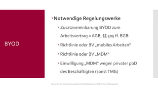Notwendige Regelungswerke 
Zusatzvereinbarung BYOD zum Arbeitsvertrag = AGB, §§305 ff. BGB 
Richtlinie oder BV „mobiles Arbeiten“ 
Richtlinie oder BV „MDM“ 
Einwilligung „MDM“ wegen privater pbD des Beschäftigten (sonst TMG) 
Sascha Kremer: Datenschutzaspekte bei Mobile Banking und Mobile Device Management 
BYOD  
