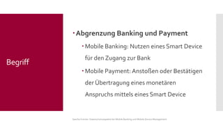 Abgrenzung Banking und Payment 
Mobile Banking: Nutzen eines Smart Device für den Zugang zur Bank 
Mobile Payment: Anstoßen oder Bestätigen der Übertragung eines monetären Anspruchs mittels eines Smart Device 
Sascha Kremer: Datenschutzaspekte bei Mobile Banking und Mobile Device Management 
Begriff  