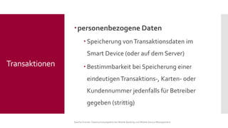 personenbezogene Daten 
Speicherung von Transaktionsdaten im Smart Device (oder auf dem Server) 
Bestimmbarkeit bei Speicherung einer eindeutigen Transaktions-, Karten-oder Kundennummer jedenfalls für Betreiber gegeben (strittig) 
Sascha Kremer: Datenschutzaspekte bei Mobile Banking und Mobile Device Management 
Transaktionen  