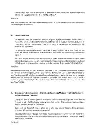 sans toutefois, nous vous en remercions, lui demander de nous poursuivre. Une telle démarche 
a-t-elle été engagée dans le cas de la Manif pour tous ? 
REPONSE : 
Une mise en demeure a été adressée aux responsables. C’est fait systématiquement dès que les 
auteurs ont pu être identifiés. 
4. Conflits UAS tennis 
Des habitants nous ont interpellés au sujet de grave dysfonctionnements au sein de l’UAS 
Tennis. Une salariée, victime de harcèlement, a été licenciée et plusieurs membres du Bureau de 
l’association ont été « démissionnés » par le Président de l’association qui semble avoir une 
pratique très autoritaire. 
Par ailleurs, cette association est en grande partie subventionnée par la ville. Existe -t-il une 
charte des bonnes pratiques que toute association bénéficiant de subventions publiques doit 
signer ? 
Y a-t-il un moyen d’intervenir dans la gestion de cette association sans pour autant porter 
atteinte à son autonomie ? Serait-il possible que la ville assure une médiation entre les parties et 
veille à ce que cette association respecte un certain nombre de principes d’intérêt général ? 
REPONSE : 
Le Maire est au courant. Il a reçu les parties prenantes. S’il y a une infraction au contrat entre les 
associations et la municipalité, alors il y a possibilité d’intervenir. Mais là, ce n’est pas le cas. Le 
conflit est extérieur à la relation contractuelle entre l’association et la ville. Ce n’est pas au maire de 
faire la justice. Il attend que, si des procédures sont engagées, elles portent leurs fruits. Le maire a 
veillé à ce que la ville ne soit plus dans les Conseils d’Administration des associations pour éviter les 
conflits d’intérêt. 
5. Grands projets d’aménagement : rénovation de l’avenue du Maréchal Delattre de Tassigny et 
du quartier Gounod / Avelines. 
Que ce soit pour le réaménagement du quartier Gounod / Avelines ou pour la rénov ation du 
l’avenue du Maréchal Delattre de Tassigny, un certain nombre de grands projets urbanistiques 
sont en cours d’étude ou de réalisation. 
Quels sont les dispositifs mis en place par la ville pour assurer la concertation préalable 
nécessaire à la conduite de ces grands projets ? 
Nous souhaitons que l’équipe municipale n’avance pas seule sur le sujet en mettant les 
habitants devant le fait accompli. Les habitants et les élus, même ceux de l’opposition, doivent 
être associés en amont. 
REPONSE : 
 