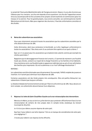 Le projet de l’Avenue du Maréchal de Lattre de Tassigny est ancien. Depuis, il y a eu des réunions aux 
Côteaux pour les riverains. Les élus ont répondu à leurs questions. Les élus de l’opposition seront 
tenus au courant plus tôt les fois suivantes et les projets seront examinés en commissions (pour les 
travaux et la voierie). Pour les grands projets, nous serons consultés. Les commerçants du marché 
Montretout ont été réunis. Mais pour organiser des réunions, il faut des onformations concrètes et 
des études. 
6. Baisse des subventions aux associations 
Vous avez récemment annoncé à toutes les associations que les subventions accordées par la 
ville allaient diminuer de 10%. 
Cette diminution, dont nous contestons le bienfondé, va-t-elle s’appliquer uniformément à 
toutes les associations ? Des choix vont-ils au contraire être opérés et sur quels critères ? 
Que va-t-il se passer pour les associations qui emploient des salariés comme par exemple les 
crèches parentales ? 
Rappelons que le désengagement financier de la mairie, s’il permet de maintenir une fiscalité 
locale peu élevée, conduit à un report de la charge financière sur les familles et les habitants. 
Vous maintenez ainsi une fiscalité locale en apparence maîtrisée mais au prix d’une sollicitation 
des familles plus importante. Où est la cohérence si ce n’est l’affichage électoraliste ? 
REPONSE : 
Les subventions vont être diminuées avec discernement. Par exemple, l’APAJE emploie des jeunes en 
insertion. Ils n’auront pas à diminuer leurs dépenses de 10%. 
Certaines associations ont des fonds propres très conséquents. Elles ont parfois thésaurisé. Les 
subventions n’étaient pas toujours utilisées. 
La Dotation Globale de Fonctionnement versée par l’Etat à la ville diminue de 10%. Nous devons en 
tenir compte. Les collectivités doivent baisser leurs dépenses. 
7. Réponse à la lettre de Saint-Cloud Rive-Gauche sur la non retranscription des interventions 
Monsieur le Maire, je vous ai écrit en juillet dernier pour protester officiellement face à la non 
retranscription de certains de mes propos dans le compte -rendu analytique du Conseil 
municipal du 10 juillet. 
Je n’ai à ce jour obtenu aucune réponse de votre part. 
Que faut-il pour obtenir une telle réponse ? Est-ce un manque de considération de votre part, 
une négligence ? 
J’insiste pour obtenir une réponse écrite officielle. 
 