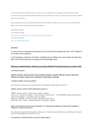 Je vous remercie pour l'attention que, j'en suis sûr, vous porterez à mon message et vous laisse le choix des 
voies et moyens permettant de remédier à cette situation (correction du CR s 'il n'a pas encore été imprimé, additif 
dans le prochain CR...). 
Dans cette attente, je vous souhaite de très bonnes (et méritées !) vacances et vous prie de croire, Monsieur le 
Maire, à l'assurance de mes sentiments les meilleurs. 
Xavier Brunschvicg 
Conseiller municipal 
xavier.brunschvicg@gmail.com - xavier@saintcloudrivegauche.fr 
Tél.: 06 72 07 45 80 
www.saintcloudrivegauche.fr 
REPONSE : 
Le maire s’excuse. Il pensait avoir répondu. Il y a 2 outils de retranscription des CM : le PV intégral et 
le compte rendu analytique. 
Le CR analytique, d’après le ministère, ne détaille pas les débats mais rend compte des décisions. 
Mais il est d’accord pour que nos propos soient davantage repris. 
Réponses complémentaires adressées par mail par Madame Pinaudlt quelques jours après le CM : 
Activité périscolaires 
Plusieurs semaines après la rentrée, serait-il possible d’obtenir un premier bilan de la mise en place de la 
réforme des rythmes scolaires avec notamment les informations suivantes : 
Combien d’enfants inscrits au global ? 
Sur toutes les activités du soir, en maternelle et en élémentaire, 1924 enfants sont inscrits. 
Quelles sont les activités / ateliers finalement proposés ? 
SPORT ; Loisirs créatifs ; Atelier d'Art ; musique ; musique 
et Recyc'Art ; Séquences d'Enfants ; "Faire ensemble - Bio diversité" ; "FUN ENGLISH" Expression Théâtrale ; 
Atelier arts plastiques ; cartonnage ; Yoga ; Be Happy 
Relaxation ; AROME ; Ta Voix au théâtre ; Bonbons créatifs; Danse 
Street Jazz, Rock ; Roller ; Cinéma d'animation ; Mosaïque ; Anglais 
Quels sont les ateliers qui sont le plus demandés ? Les demandes des familles ont-elles pu être satisfaites ? 
Comment s’est faite la sélection ? 
Les enfants ont testé les ateliers pendant 2 semaines et, à l’issue de cette période de test, ont effectué 2 choix par 
soirée et ont été affectés sur l’un de ces choix. 
En moyenne, à combien d’ateliers est inscrit chaque enfant ? 
 