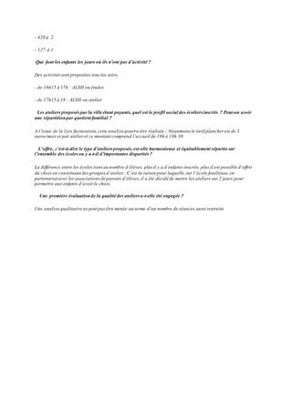 - 420 à 2 
- 127 à 1 
Que font les enfants les jours où ils n’ont pas d’activité ? 
Des activités sont proposées tous les soirs, 
- de 16h15 à 17h : ALSH ou études 
- de 17h15 à 18 : ALSH ou atelier 
Les ateliers proposés par la ville étant payants, quel est le profil social des écoliers inscrits ? Peut-on avoir 
une répartition par quotient familial ? 
A l’issue de la 1ere facturation, cette ana lyse pourra être réalisée ; Néanmoins le tarif plancher est de 3 
euros/mois et par atelier et ce montant comprend l’accueil de 18h à 18h 30. 
L’offre, c’est-à-dire le type d’ateliers proposés, est-elle harmonieuse et équitablement répartie sur 
l’ensemble des écoles ou y a-t-il d’importantes disparités ? 
La différence entre les écoles tient au nombre d’élèves, plus il y a d’enfants inscrits, plus il est possible d’offrir 
du choix en constituant des groupes d’atelier.. C’est la raison pour laquelle, sur l ’école fouilleuse, en 
partenariat avec les associations de parents d’élèves, il a été décidé de mettre les ateliers sur 2 jours pour 
permettre aux enfants d’avoir le choix. 
Une première évaluation de la qualité des ateliers a-t-elle été engagée ? 
Une analyse qualitative ne peut pas être menée au terme d’un nombre de séances aussi restreint 
