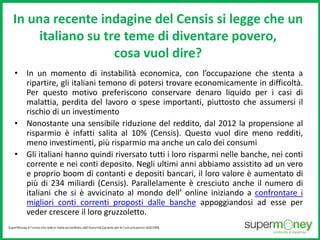 In una recente indagine del Censis si legge che un 
italiano su tre teme di diventare povero, 
cosa vuol dire? 
• In un momento di instabilità economica, con l’occupazione che stenta a 
ripartire, gli italiani temono di potersi trovare economicamente in difficoltà. 
Per questo motivo preferiscono conservare denaro liquido per i casi di 
malattia, perdita del lavoro o spese importanti, piuttosto che assumersi il 
rischio di un investimento 
• Nonostante una sensibile riduzione del reddito, dal 2012 la propensione al 
risparmio è infatti salita al 10% (Censis). Questo vuol dire meno redditi, 
meno investimenti, più risparmio ma anche un calo dei consumi 
• Gli italiani hanno quindi riversato tutti i loro risparmi nelle banche, nei conti 
corrente e nei conti deposito. Negli ultimi anni abbiamo assistito ad un vero 
e proprio boom di contanti e depositi bancari, il loro valore è aumentato di 
più di 234 miliardi (Censis). Parallelamente è cresciuto anche il numero di 
italiani che si è avvicinato al mondo dell’ online iniziando a confrontare i 
migliori conti correnti proposti dalle banche appoggiandosi ad esse per 
veder crescere il loro gruzzoletto. 
 