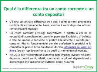 Qual é la differenza tra un conto corrente e un 
conto deposito? 
• C’é una sostanziale differenza tra i due: i conti correnti prevedono 
rendimenti estremamente bassi, mentre i conti deposito offrono 
remunerazioni maggiori 
• Un conto corrente predilige l’operatività: é adatto a chi ha la 
necessità di accreditare lo stipendio, permette l’addebito di bollette 
e rate del mutuo e consente di gestire liberamente il credito per i 
consumi. Risulta fondamentale per chi preferisce la praticità e la 
comodità di gestire tutto dal divano di casa informarsi sui conti on 
line e fare un rapido confronto tra quelli al momento sul mercato. 
• Nel 2014 si è riscontrato un aumento degli importi investiti nei conti 
deposito, questi conti, infatti, sono adatti ai piccoli risparmiatori e 
alle famiglie che vogliono far fruttare i propri risparmi. 
 