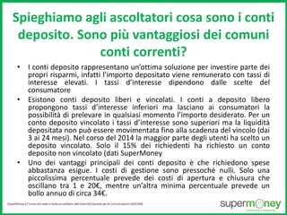 Spieghiamo agli ascoltatori cosa sono i conti 
deposito. Sono più vantaggiosi dei comuni 
conti correnti? 
• I conti deposito rappresentano un’ottima soluzione per investire parte dei 
propri risparmi, infatti l’importo depositato viene remunerato con tassi di 
interesse elevati. I tassi d’interesse dipendono dalle scelte del 
consumatore 
• Esistono conti deposito liberi e vincolati. I conti a deposito libero 
propongono tassi d’interesse inferiori ma lasciano ai consumatori la 
possibilità di prelevare in qualsiasi momento l’importo desiderato. Per un 
conto deposito vincolato i tassi d’interesse sono superiori ma la liquidità 
depositata non può essere movimentata fino alla scadenza del vincolo (dai 
3 ai 24 mesi). Nel corso del 2014 la maggior parte degli utenti ha scelto un 
deposito vincolato. Solo il 15% dei richiedenti ha richiesto un conto 
deposito non vincolato (dati SuperMoney 
• Uno dei vantaggi principali dei conti deposito è che richiedono spese 
abbastanza esigue. I costi di gestione sono pressoché nulli. Solo una 
piccolissima percentuale prevede dei costi di apertura e chiusura che 
oscillano tra 1 e 20€, mentre un’altra minima percentuale prevede un 
bollo annuo di circa 34€. 
 