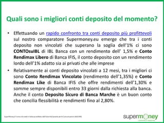 Quali sono i migliori conti deposito del momento? 
• Effettuando un rapido confronto tra conti deposito più profittevoli 
sul nostro comparatore Supermoney.eu emerge che tra i conti 
deposito non vincolati che superano la soglia dell’1% ci sono 
CONTOsuIBL di IBL Banca con un rendimento dell’ 1,5% e Conto 
Rendimax Libero di Banca IFIS, il conto deposito con un rendimento 
lordo dell’1% adatto sia ai privati che alle imprese 
• Relativamente ai conti deposito vincolati a 12 mesi, tra i migliori ci 
sono Conto Rendimax Vincolato (rendimento dell’1,35%) e Conto 
Rendimax Like di Banca IFIS che offre rendimenti dell’1,30% e 
somme sempre disponibili entro 33 giorni dalla richiesta alla banca. 
Anche il conto Deposito Sicuro di Banca Marche è un buon conto 
che concilia flessibilità e rendimenti fino al 2,80%. 
 