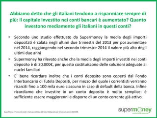 Abbiamo detto che gli italiani tendono a risparmiare sempre di 
più: il capitale investito nei conti bancari è aumentato? Quanto 
investono mediamente gli italiani in questi conti? 
• Secondo uno studio effettuato da Supermoney la media degli importi 
depositati è calata negli ultimi due trimestri del 2013 per poi aumentare 
nel 2014, raggiungendo nel secondo trimestre 2014 il valore più alto degli 
ultimi due anni 
• Supermoney ha rilevato anche che la media degli importi investiti nei conti 
deposito è di 20.000€, per questo costituiscono delle soluzioni adeguate ai 
nuclei familiari 
• E’ bene ricordare inoltre che i conti deposito sono coperti dal Fondo 
Interbancario di Tutela Depositi, per mezzo del quale i correntisti verranno 
risarciti fino a 100 mila euro ciascuno in caso di default della banca. Infine 
ricordiamo che investire in un conto deposito è molto semplice: è 
sufficiente essere maggiorenni e disporre di un conto corrente già attivo. 
