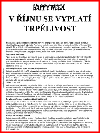 www.akademiestesti.webs.com 
V ŘÍJNU SE VYPLATÍ TRPĚLIVOST 
Říjnové energie přinášejí kombinaci kovové energie Psa s energií země. Obě energie preferují stabilitu, řád, pořádek a jistotu. Rozhodně se tedy vyvarujte nějaké chaotické, zbrklé a příliš rozevláté aktivitě. Té se již tolik dobře dařit nebude. Podzimní energie přinášejí zpomalení a přípravu na zimu. Říjen je tak posledním měsícem před příchodem zimy. Ve všem, co budete v říjnu dělat, je důležité zachovat rozvahu, klid a pečlivost. Zde je pár návrhů, které vám v tom pomohou: 
Využívejte vděčnost 
Vždy se na chvíli zastavte a uvědomte si, že je kolem vás spousty krásných lidí i věcí, kterým byste měli alespoň v duchu vyjádřit vděčnost. Ideální je vyjádřit vděčnost někomu ze svých blízkých v rodině či v pracovním kolektivu alespoň jednou denně. Nemusí jít o žádný výstředný „rituál“. Stačí jen říci „Děkuji ti, opravdu mi pomohlo, co jsi pro mě udělal/a“. Sami uvidíte, jakou sílu tato jednoduchá věta má. A tu sílu dostanete právě vy. 
Věnujte pozornost tomu, co vás nutí pospíchat 
Lidé si za posledních cca 50 let zvykli více utíkat než chodit. Vše je řízeno ve spěchu a za stálých změn. Když se ale opravdu zamyslíte nad tím, co a jak děláte, zjistíte, že hodně věcí ani dělat nemusíte. Tím, že je vyloučíte, získáte daleko více času na to, co je opravdu důležité. Uvědomte si, že čas je také jen energie. Čím více času něčemu věnujete, tím více energie to pak dostává a tím větší sílu vám to dá. Eliminujte proto ze života vše, co vás nutí pospíchat. 
Těšte se na věci 
Čekání vnímáte jako něco negativního. Máte pocit, že vás to zdržuje, nemůžete se pohnout z místa atd. Lidé se domnívají, že nejšťastnější se cítíme, když prožíváme něco hezkého, krásného. Psychologie ale ví, že není nad „si na něco počkat“. Jen si vzpomeňte, jaké to bylo, když jste byli zamilovaní a nemohli jste se dočkat, až toho svého uvidíte. Ten pocit nedočkavosti a těšení je obrovská pozitivní energie. Chvíle čekání je tak velmi příjemná. Snažte se více odkládat to hezké a příjemné na později. Je to jako u jídla: lidé si často nechávají ten nejlepší kousek až na konec. Dělejte to tak i v jiných případech. 
Ne vše nepříjemné musíte prožívat nepříjemně 
Čekání např. na autobus asi nepatří k vašim oblíbeným činnostem. A ještě když nejede na čas! To vaše netrpělivost stoupne o to více. Nedávno mi v jedné oblasti, kde opravdu jízdní řád je jen „kusem papíru“, poradila jedna paní: „Když budete chtít jet autobusem, tak jděte na zastávku, vezměte si třeba knížku, ono to přijede…..“ Ten přístup mě úplně nadchnul. Využití něčeho nepříjemného za něco příjemného je krásné umění. I vy zjistíte, že spousty nepříjemných okamžiků umíte změnit v něco příjemného –třeba čekání na autobus vyměníte za čtení zajímavé knížky. 
Naučte se zhluboka dýchat 
Každá psychická zátěž se projeví i fyzickou zátěží. Když jste v nepříjemné situaci a prožíváte tenzi, ta samá energie pak postihne i vaše tělo. Pokud toto víte, můžete toho opět využít k tomu, abyste si vychutnali klid i v napjatých situacích. Je mnoho technik, jak toho dosáhnout. Tou nejjednodušší technikou, kterou můžete použít téměř všude a kdykoliv, je hluboký nádech a výdech. Pokud dýcháte opravdu zhluboka, zpomalíte tím frekvenci dýchání. Tím se zpomalí i vaše tepová frekvence a vy se psychicky i fyzicky zklidníte.  