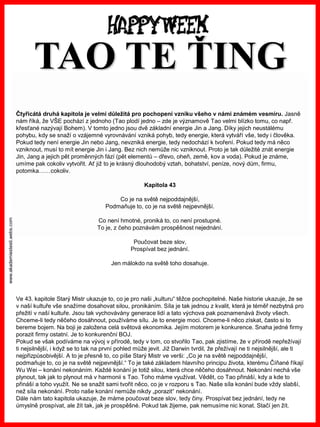 www.akademiestesti.webs.com 
Čtyřicátá druhá kapitola je velmi důležitá pro pochopení vzniku všeho v námi známém vesmíru. Jasně nám říká, že VŠE pochází z jednoho (Taoplodí jedno –zde je významově Taovelmi blízko tomu, co např. křesťané nazývají Bohem). V tomto jedno jsou dvě základní energie Jin a Jang. Díky jejich neustálému pohybu, kdy se snaží o vzájemné vyrovnávání vzniká pohyb, tedy energie, která vytváří vše, tedy i člověka. Pokud tedy není energie Jin nebo Jang, nevzniká energie, tedy nedochází k tvoření. Pokud tedy má něco vzniknout, musí to mít energie Jin i Jang. Bez nich nemůže nic vzniknout. Proto je tak důležité znát energie Jin, Jang a jejich pět proměnných fází (pět elementů –dřevo, oheň, země, kov a voda). Pokud je známe, umíme pak cokoliv vytvořit. Ať již to je krásný dlouhodobý vztah, bohatství, peníze, nový dům, firmu, potomka……cokoliv. 
Kapitola 43 
Co je na světě nejpoddajnější, 
Podmaňuje to, co je na světě nejpevnější. 
Co není hmotné, proniká to, co není prostupné. 
To je, z čeho poznávám prospěšnost nejednání. 
Poučovat beze slov, 
Prospívat bez jednání. 
Jen málokdo na světě toho dosahuje. 
Ve 43. kapitole Starý Mistr ukazuje to, co je pro naši „kulturu“ těžce pochopitelné. Naše historie ukazuje, že se v naší kultuře vše snažíme dosahovat silou, pronikáním. Síla je tak jednou z kvalit, která je téměř nezbytná pro přežití v naší kultuře. Jsou tak vychovávány generace lidí a tato výchova pak poznamenává životy všech. 
Chceme-li tedy něčeho dosáhnout, používáme sílu. Je to energie moci. Chceme-li něco získat, často si to bereme bojem. Na boji je založena celá světová ekonomika. Jejím motorem je konkurence. Snaha jedné firmy porazit firmy ostatní. Je to konkurenční BOJ. 
Pokud se však podíváme na vývoj v přírodě, tedy v tom, co stvořilo Tao, pak zjistíme, že v přírodě nepřežívají ti nejsilnější, i když se to tak na první pohled může jevit. Již Darwin tvrdil, že přežívají ne ti nejsilnější, ale ti nejpřizpůsobivější. A to je přesně to, co píše Starý Mistr ve verši: „Co je na světě nejpoddajnější, 
podmaňuje to, co je na světě nejpevnější.“ To je také základem hlavního principu života, kterému Číňané říkají WuWei–konání nekonáním. Každé konání je totiž silou, která chce něčeho dosáhnout. Nekonání nechá vše plynout, tak jak to plynout má v harmonii s Tao. Toho máme využívat. Vědět, co Taopřináší, kdy a kde to přináší a toho využít. Ne se snažit sami tvořit něco, co je v rozporu s Tao. Naše síla konání bude vždy slabší, než síla nekonání. Proto naše konání nemůže nikdy „porazit“ nekonání. 
Dále nám tato kapitola ukazuje, že máme poučovat beze slov, tedy činy. Prospívat bez jednání, tedy ne úmyslně prospívat, ale žít tak, jak je prospěšné. Pokud tak žijeme, pak nemusíme nic konat. Stačí jen žít. TAOTE ŤING  
