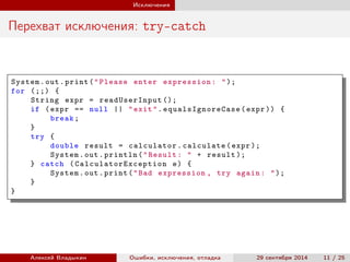 Исключения
Перехват исключения: try-catch
System.out.print("Please enter expression: ");
for (;;) {
String expr = readUserInput ();
if (expr == null || "exit". equalsIgnoreCase (expr )) {
break;
}
try {
double result = calculator.calculate(expr );
System.out.println("Result: " + result );
} catch ( CalculatorException e) {
System.out.print("Bad expression , try again: ");
}
}
Алексей Владыкин Ошибки, исключения, отладка 29 сентября 2014 11 / 25
 