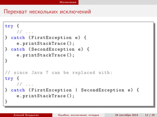 Исключения
Перехват нескольких исключений
try {
// ...
} catch (FirstException e) {
e.printStackTrace ();
} catch (SecondException e) {
e.printStackTrace ();
}
// since Java 7 can be replaced with:
try {
// ...
} catch (FirstException | SecondException e) {
e.printStackTrace ();
}
Алексей Владыкин Ошибки, исключения, отладка 29 сентября 2014 12 / 25
 