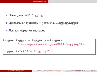 Java Logging API
Пакет java.util.logging
Центральная сущность — java.util.logging.Logger
Логгеры образуют иерархию
Logger logger = Logger.getLogger(
"ru.compscicenter.java2014.logging");
logger.info("I’m logging!");
Алексей Владыкин Ошибки, исключения, отладка 29 сентября 2014 18 / 25
 