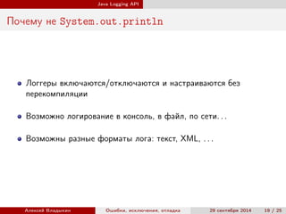 Java Logging API
Почему не System.out.println
Логгеры включаются/отключаются и настраиваются без
перекомпиляции
Возможно логирование в консоль, в файл, по сети. . .
Возможны разные форматы лога: текст, XML, . . .
Алексей Владыкин Ошибки, исключения, отладка 29 сентября 2014 19 / 25
 