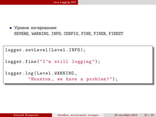 Java Logging API
Уровни логирования:
SEVERE, WARNING, INFO, CONFIG, FINE, FINER, FINEST
logger.setLevel(Level.INFO );
logger.fine("I’m still logging");
logger.log(Level.WARNING ,
"Houston , we have a problem!");
Алексей Владыкин Ошибки, исключения, отладка 29 сентября 2014 20 / 25
 