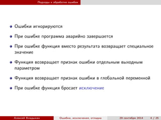 Подходы к обработке ошибок
Ошибки игнорируются
При ошибке программа аварийно завершается
При ошибке функция вместо результата возвращает специальное
значение
Функция возвращает признак ошибки отдельным выходным
параметром
Функция возвращает признак ошибки в глобальной переменной
При ошибке функция бросает исключение
Алексей Владыкин Ошибки, исключения, отладка 29 сентября 2014 4 / 25
 