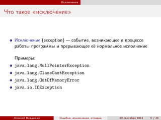 Исключения
Что такое «исключение»
Исключение (exception) — событие, возникающее в процессе
работы программы и прерывающее её нормальное исполнение
Примеры:
java.lang.NullPointerException
java.lang.ClassCastException
java.lang.OutOfMemoryError
java.io.IOException
Алексей Владыкин Ошибки, исключения, отладка 29 сентября 2014 5 / 25
 