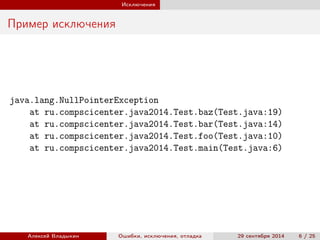 Исключения
Пример исключения
java.lang.NullPointerException
at ru.compscicenter.java2014.Test.baz(Test.java:19)
at ru.compscicenter.java2014.Test.bar(Test.java:14)
at ru.compscicenter.java2014.Test.foo(Test.java:10)
at ru.compscicenter.java2014.Test.main(Test.java:6)
Алексей Владыкин Ошибки, исключения, отладка 29 сентября 2014 6 / 25
 