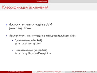 Исключения
Классификация исключений
Исключительные ситуации в JVM
java.lang.Error
Исключительные ситуации в пользовательском коде
Проверяемые (checked)
java.lang.Exception
Непроверяемые (unchecked)
java.lang.RuntimeException
Алексей Владыкин Ошибки, исключения, отладка 29 сентября 2014 8 / 25
 
