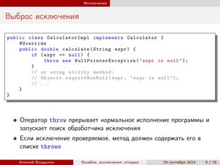 Исключения
Выброс исключения
public class CalculatorImpl implements Calculator {
@Override
public double calculate(String expr) {
if (expr == null) {
throw new NullPointerException ("expr is null");
}
// or using utility method:
// Objects. requireNonNull (expr , "expr is null ");
// ...
}
}
Оператор throw прерывает нормальное исполнение программы и
запускает поиск обработчика исключения
Если исключение проверяемое, метод должен содержать его в
списке throws
Алексей Владыкин Ошибки, исключения, отладка 29 сентября 2014 9 / 25
 