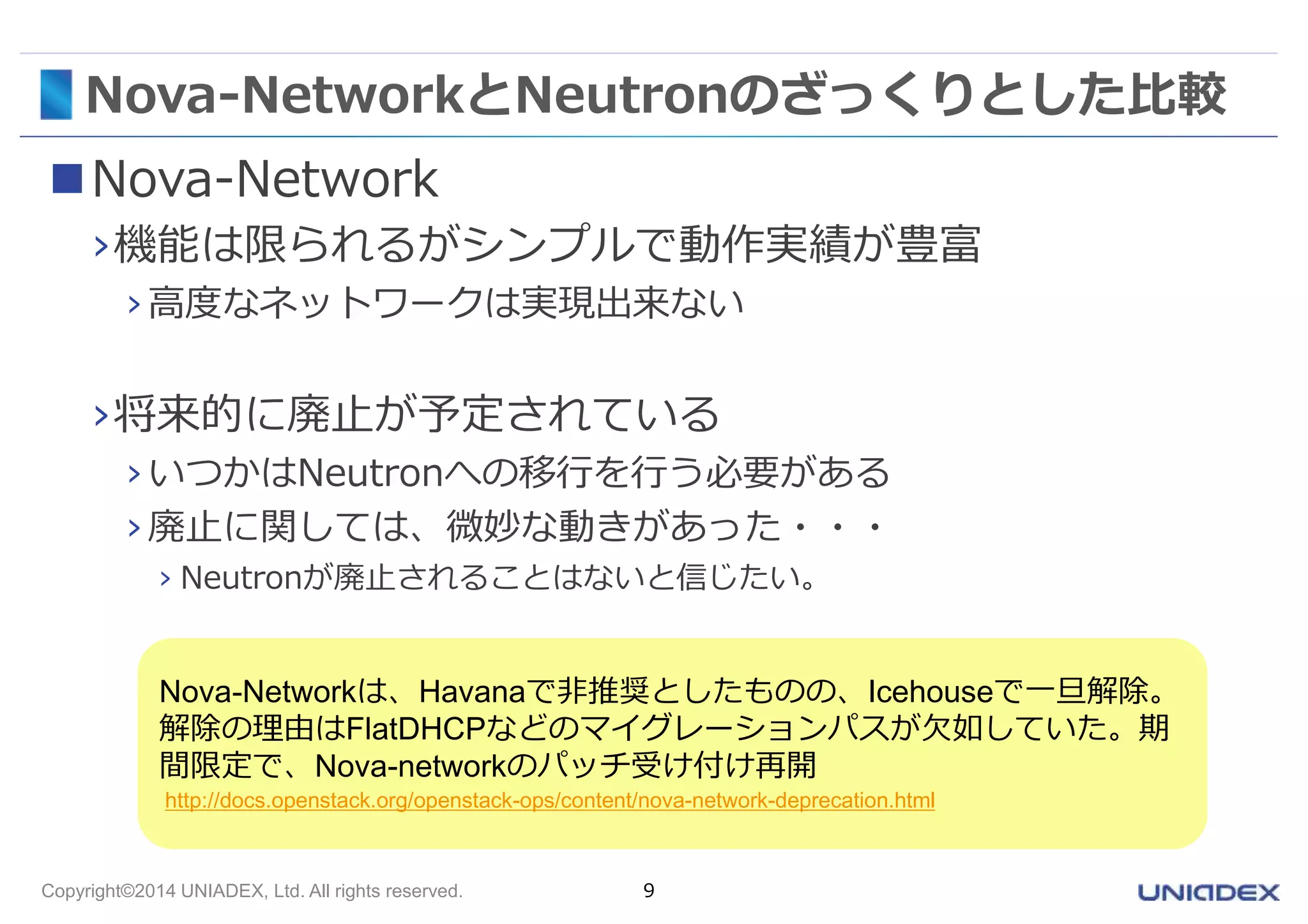 Nova-NetworkとNeutronのざっくりとした比較 
Nova-Network 
›機能は限られるがシンプルで動作実績が豊富 
› 高度なネットワークは実現出来ない 
›将来的に廃止が予定されている 
› いつかはNeutronへの移行を行う必要がある 
› 廃止に関しては、微妙な動きがあった・・・ 
› Neutronが廃止されることはないと信じたい。 
Nova-Networkは、Havanaで非推奨としたものの、Icehouseで一旦解除。 
解除の理由はFlatDHCPなどのマイグレーションパスが欠如していた。期 
間限定で、Nova-networkのパッチ受け付け再開 
http://docs.openstack.org/openstack-ops/content/nova-network-deprecation.html 
Copyright©2014 UNIADEX, Ltd. All rights reserved. 9 
 