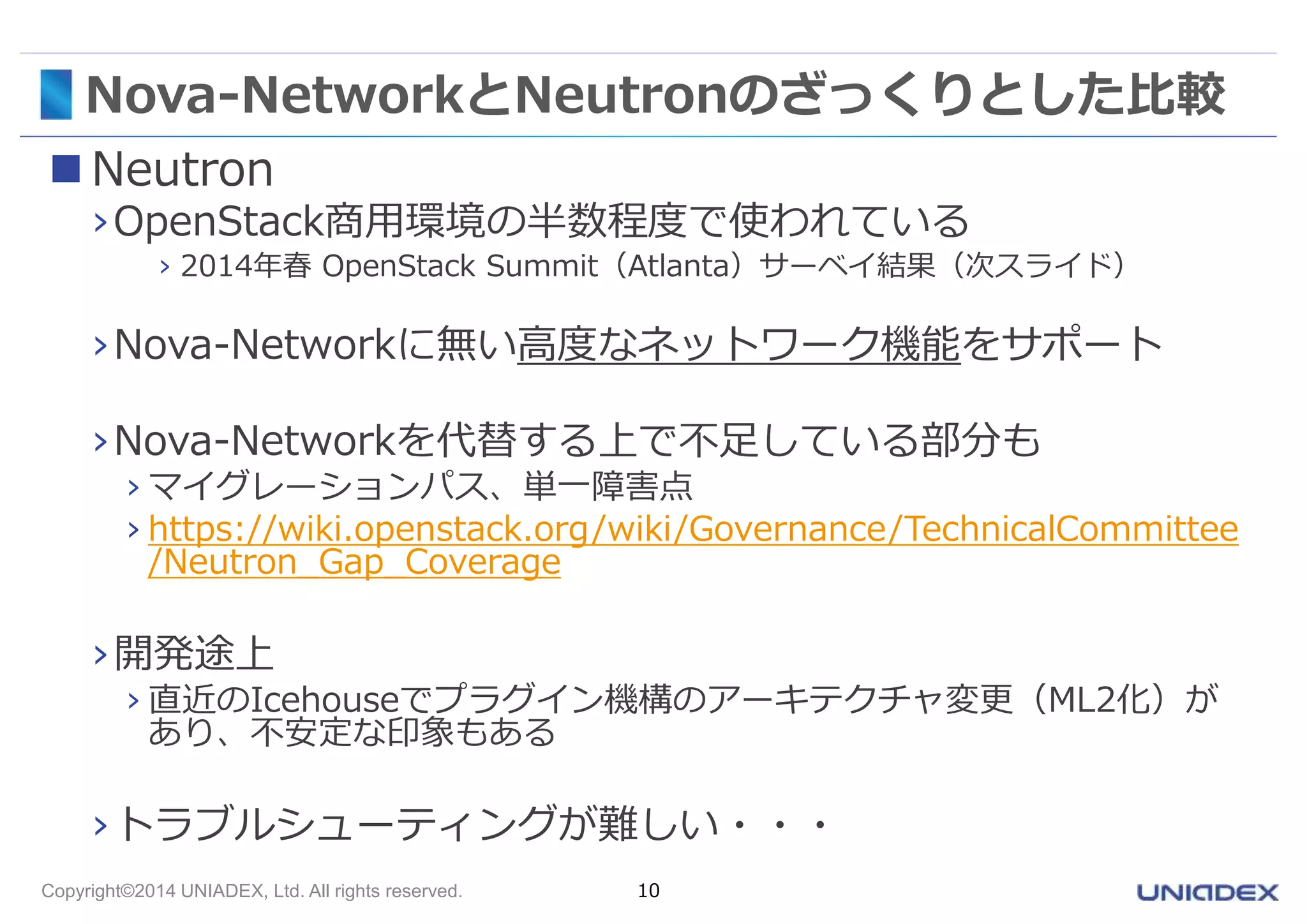Nova-NetworkとNeutronのざっくりとした比較 
 Neutron 
›OpenStack商用環境の半数程度で使われている 
› 2014年春OpenStack Summit（Atlanta）サーベイ結果（次スライド） 
›Nova-Networkに無い高度なネットワーク機能をサポート 
›Nova-Networkを代替する上で不足している部分も 
› マイグレーションパス、単一障害点 
› https://wiki.openstack.org/wiki/Governance/TechnicalCommittee 
/Neutron_Gap_Coverage 
›開発途上 
› 直近のIcehouseでプラグイン機構のアーキテクチャ変更（ML2化）が 
あり、不安定な印象もある 
›トラブルシューティングが難しい・・・ 
Copyright©2014 UNIADEX, Ltd. All rights reserved. 10 
 