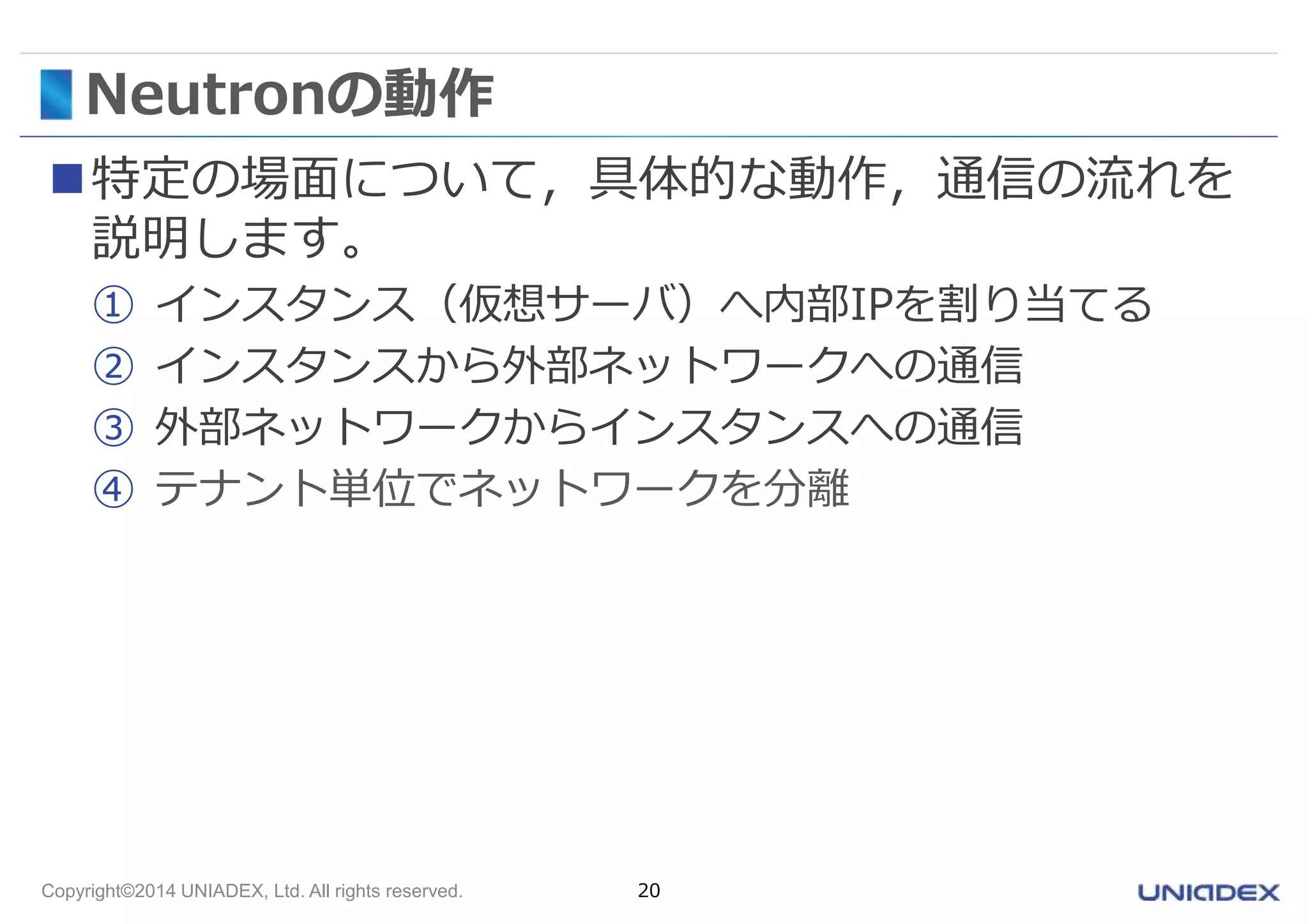 Neutronの動作 
特定の場面について，具体的な動作，通信の流れを 
説明します。 
① インスタンス（仮想サーバ）へ内部IPを割り当てる 
② インスタンスから外部ネットワークへの通信 
③ 外部ネットワークからインスタンスへの通信 
④ テナント単位でネットワークを分離 
Copyright©2014 UNIADEX, Ltd. All rights reserved. 20 
 