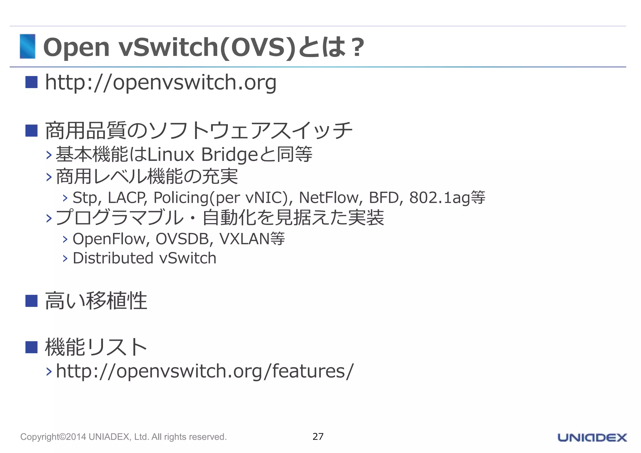 Open vSwitch(OVS)とは？ 
 http://openvswitch.org 
 商用品質のソフトウェアスイッチ 
› 基本機能はLinux Bridgeと同等 
› 商用レベル機能の充実 
› Stp, LACP, Policing(per vNIC), NetFlow, BFD, 802.1ag等 
› プログラマブル・自動化を見据えた実装 
› OpenFlow, OVSDB, VXLAN等 
› Distributed vSwitch 
 高い移植性 
 機能リスト 
› http://openvswitch.org/features/ 
Copyright©2014 UNIADEX, Ltd. All rights reserved. 27 
 